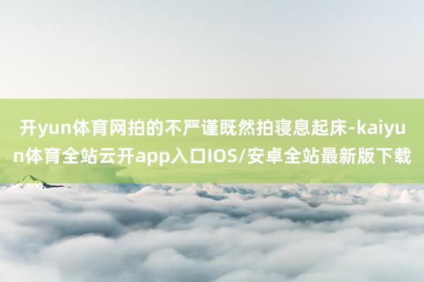 开yun体育网拍的不严谨既然拍寝息起床-kaiyun体育全站云开app入口IOS/安卓全站最新版下载