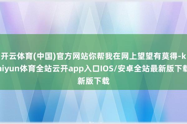 开云体育(中国)官方网站你帮我在网上望望有莫得-kaiyun体育全站云开app入口IOS/安卓全站最新版下载
