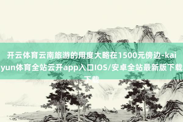 开云体育云南旅游的用度大略在1500元傍边-kaiyun体育全站云开app入口IOS/安卓全站最新版下载