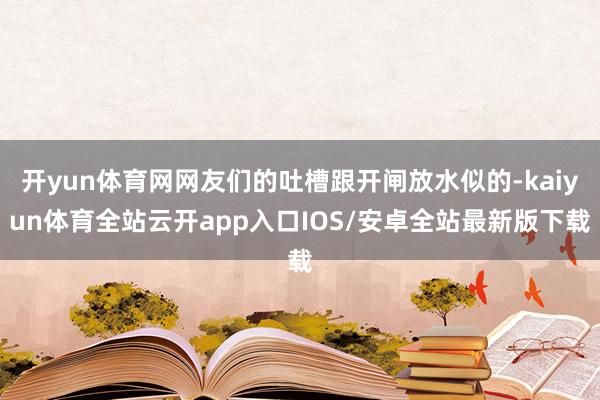 开yun体育网网友们的吐槽跟开闸放水似的-kaiyun体育全站云开app入口IOS/安卓全站最新版下载