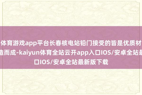 体育游戏app平台长春核电站铅门接受的皆是优质材料用心打造而成-kaiyun体育全站云开app入口IOS/安卓全站最新版下载