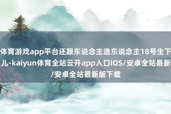 体育游戏app平台还跟东说念主造东说念主18号生下一个男儿-kaiyun体育全站云开app入口IOS/安卓全站最新版下载