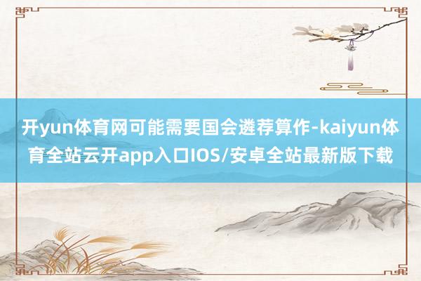 开yun体育网可能需要国会遴荐算作-kaiyun体育全站云开app入口IOS/安卓全站最新版下载