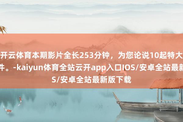 开云体育本期影片全长253分钟，为您论说10起特大恶性案件。-kaiyun体育全站云开app入口IOS/安卓全站最新版下载