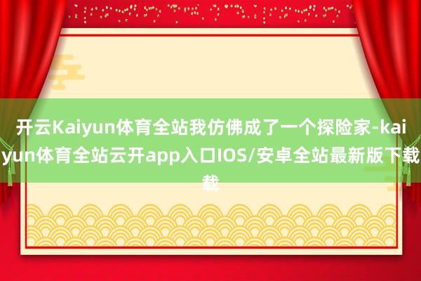 开云Kaiyun体育全站我仿佛成了一个探险家-kaiyun体育全站云开app入口IOS/安卓全站最新版下载