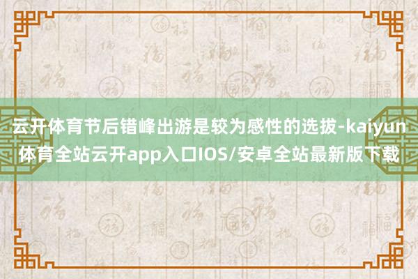 云开体育节后错峰出游是较为感性的选拔-kaiyun体育全站云开app入口IOS/安卓全站最新版下载