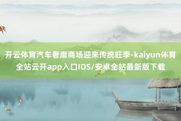 开云体育汽车奢靡商场迎来传统旺季-kaiyun体育全站云开app入口IOS/安卓全站最新版下载