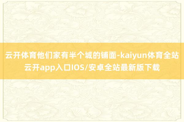 云开体育他们家有半个城的铺面-kaiyun体育全站云开app入口IOS/安卓全站最新版下载