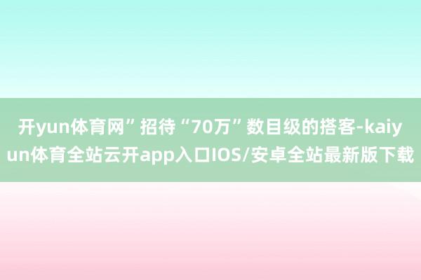 开yun体育网”招待“70万”数目级的搭客-kaiyun体育全站云开app入口IOS/安卓全站最新版下载