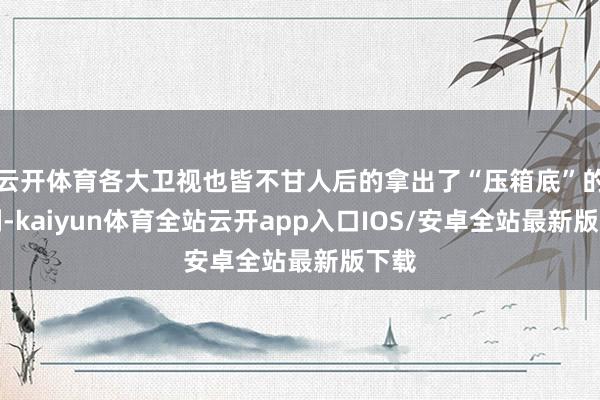 云开体育各大卫视也皆不甘人后的拿出了“压箱底”的大剧-kaiyun体育全站云开app入口IOS/安卓全站最新版下载