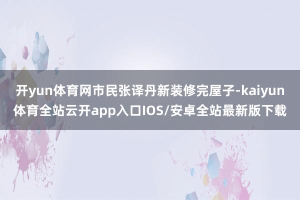开yun体育网市民张译丹新装修完屋子-kaiyun体育全站云开app入口IOS/安卓全站最新版下载