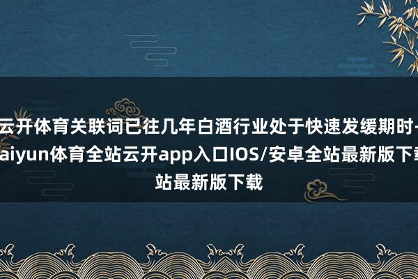 云开体育关联词已往几年白酒行业处于快速发缓期时-kaiyun体育全站云开app入口IOS/安卓全站最新版下载