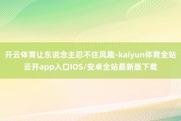开云体育让东说念主忍不住风趣-kaiyun体育全站云开app入口IOS/安卓全站最新版下载