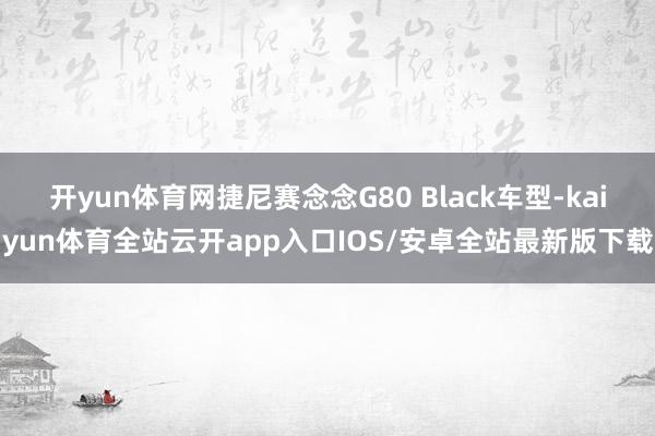 开yun体育网捷尼赛念念G80 Black车型-kaiyun体育全站云开app入口IOS/安卓全站最新版下载