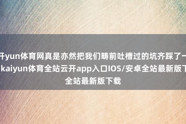 开yun体育网真是亦然把我们畴前吐槽过的坑齐踩了一遍-kaiyun体育全站云开app入口IOS/安卓全站最新版下载
