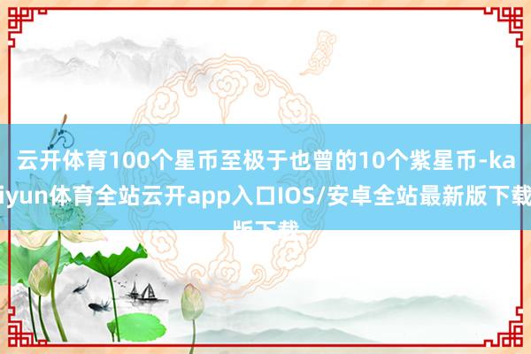 云开体育100个星币至极于也曾的10个紫星币-kaiyun体育全站云开app入口IOS/安卓全站最新版下载
