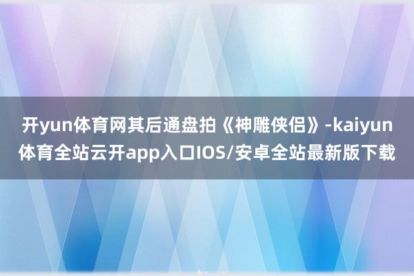 开yun体育网其后通盘拍《神雕侠侣》-kaiyun体育全站云开app入口IOS/安卓全站最新版下载