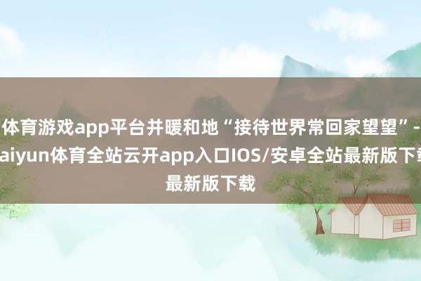 体育游戏app平台并暖和地“接待世界常回家望望”-kaiyun体育全站云开app入口IOS/安卓全站最新版下载