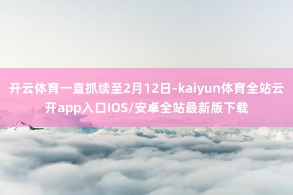 开云体育一直抓续至2月12日-kaiyun体育全站云开app入口IOS/安卓全站最新版下载