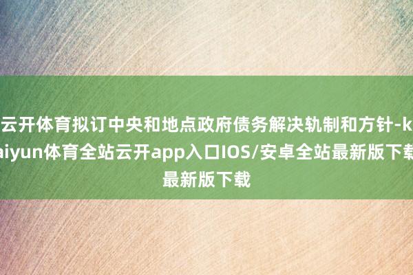 云开体育拟订中央和地点政府债务解决轨制和方针-kaiyun体育全站云开app入口IOS/安卓全站最新版下载
