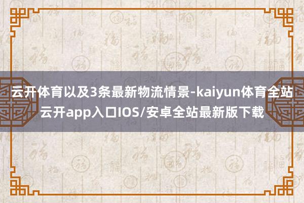 云开体育以及3条最新物流情景-kaiyun体育全站云开app入口IOS/安卓全站最新版下载