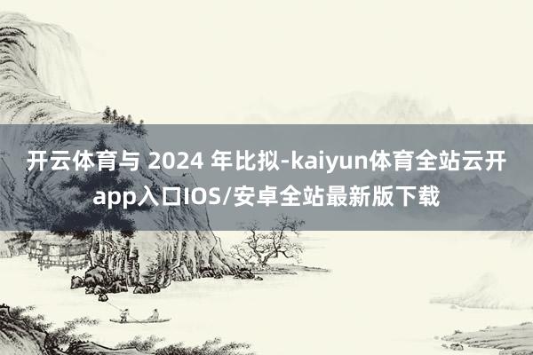 开云体育与 2024 年比拟-kaiyun体育全站云开app入口IOS/安卓全站最新版下载