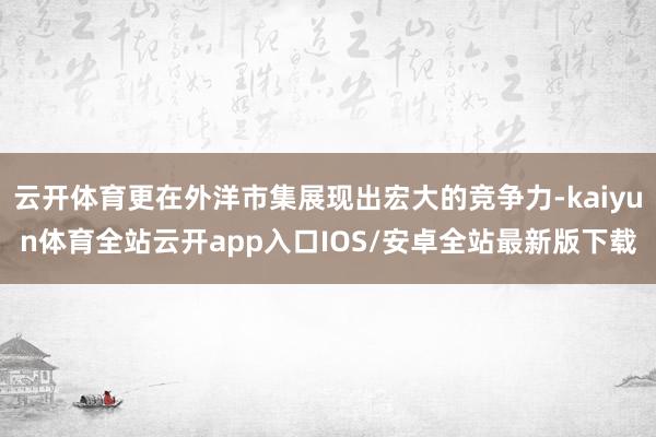 云开体育更在外洋市集展现出宏大的竞争力-kaiyun体育全站云开app入口IOS/安卓全站最新版下载