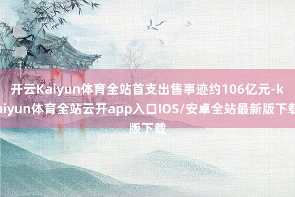 开云Kaiyun体育全站首支出售事迹约106亿元-kaiyun体育全站云开app入口IOS/安卓全站最新版下载
