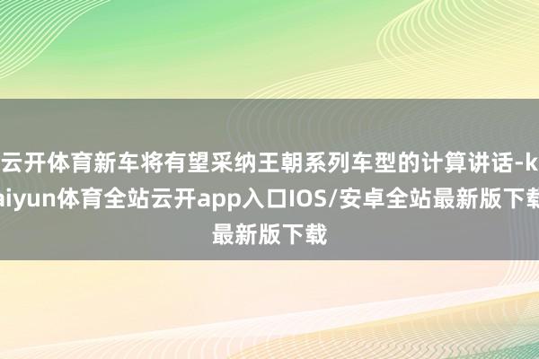 云开体育新车将有望采纳王朝系列车型的计算讲话-kaiyun体育全站云开app入口IOS/安卓全站最新版下载