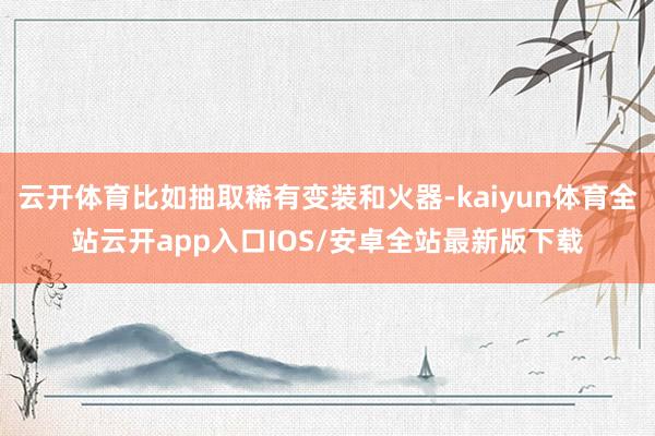 云开体育比如抽取稀有变装和火器-kaiyun体育全站云开app入口IOS/安卓全站最新版下载