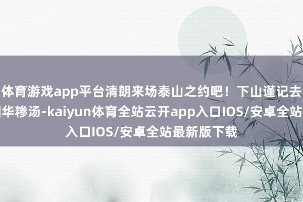 体育游戏app平台清朗来场泰山之约吧！下山谨记去老县衙吃国华糁汤-kaiyun体育全站云开app入口IOS/安卓全站最新版下载