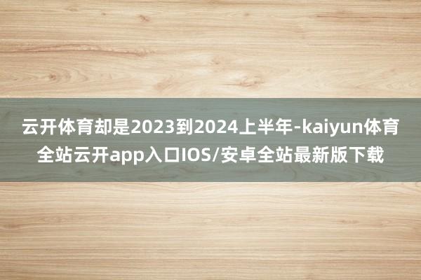 云开体育却是2023到2024上半年-kaiyun体育全站云开app入口IOS/安卓全站最新版下载