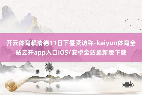 开云体育赖清德11日下昼受访称-kaiyun体育全站云开app入口IOS/安卓全站最新版下载