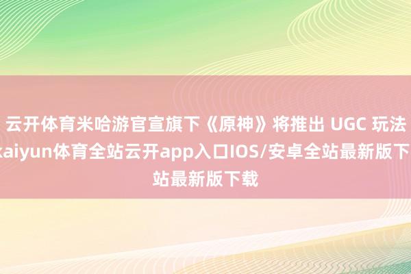 云开体育米哈游官宣旗下《原神》将推出 UGC 玩法-kaiyun体育全站云开app入口IOS/安卓全站最新版下载