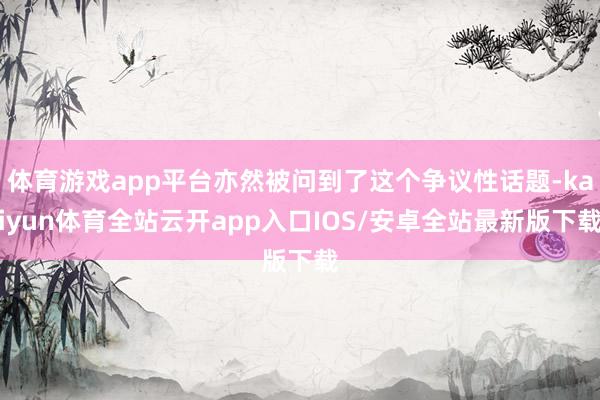 体育游戏app平台亦然被问到了这个争议性话题-kaiyun体育全站云开app入口IOS/安卓全站最新版下载