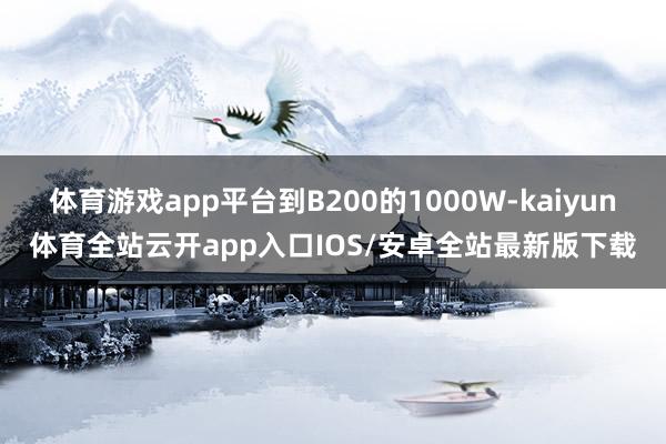 体育游戏app平台到B200的1000W-kaiyun体育全站云开app入口IOS/安卓全站最新版下载