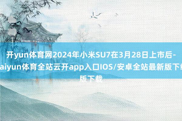 开yun体育网2024年小米SU7在3月28日上市后-kaiyun体育全站云开app入口IOS/安卓全站最新版下载