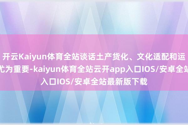 开云Kaiyun体育全站谈话土产货化、文化适配和运营政策显得尤为重要-kaiyun体育全站云开app入口IOS/安卓全站最新版下载
