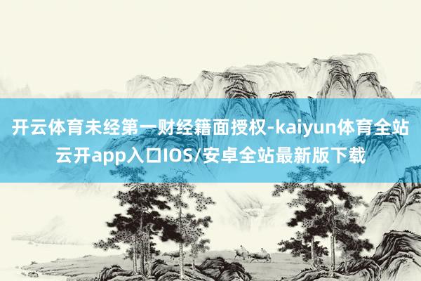 开云体育未经第一财经籍面授权-kaiyun体育全站云开app入口IOS/安卓全站最新版下载