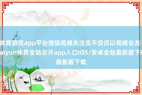 体育游戏app平台搜狐视频关注流不仅仅以视频会友-kaiyun体育全站云开app入口IOS/安卓全站最新版下载