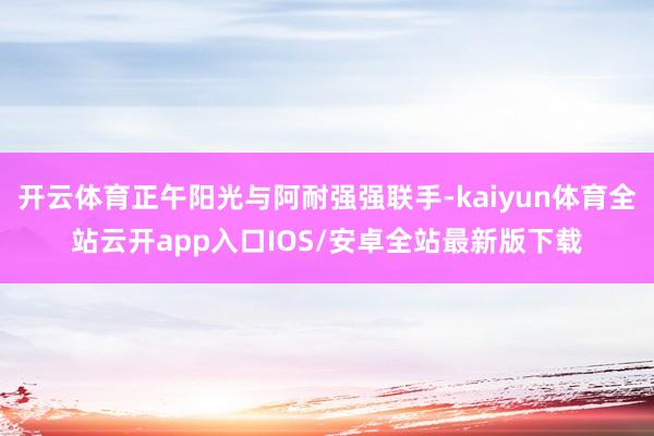 开云体育正午阳光与阿耐强强联手-kaiyun体育全站云开app入口IOS/安卓全站最新版下载