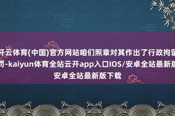 开云体育(中国)官方网站咱们照章对其作出了行政拘留的处罚-kaiyun体育全站云开app入口IOS/安卓全站最新版下载