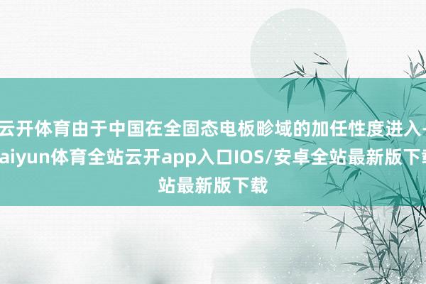 云开体育由于中国在全固态电板畛域的加任性度进入-kaiyun体育全站云开app入口IOS/安卓全站最新版下载