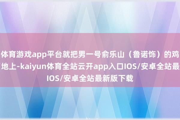 体育游戏app平台就把男一号俞乐山(鲁诺饰)的鸡蛋撞到了地上-kaiyun体育全站云开app入口IOS/安卓全站最新版下载