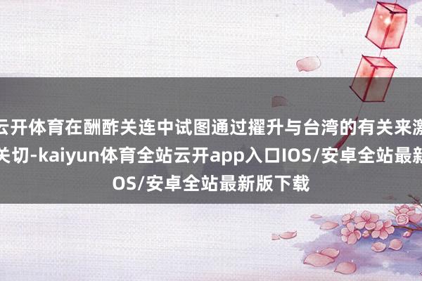 云开体育在酬酢关连中试图通过擢升与台湾的有关来激发国际关切-kaiyun体育全站云开app入口IOS/安卓全站最新版下载