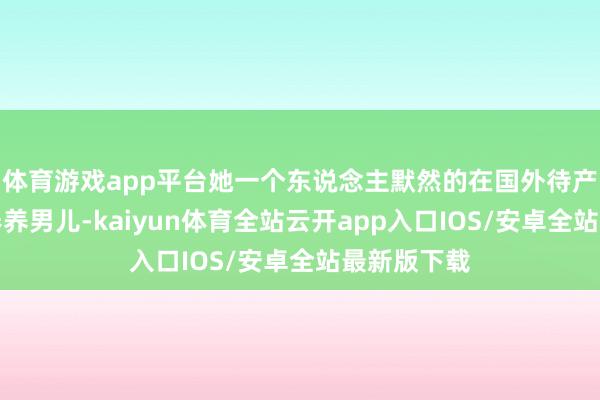 体育游戏app平台她一个东说念主默然的在国外待产、生子、奉养男儿-kaiyun体育全站云开app入口IOS/安卓全站最新版下载