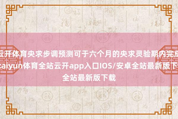 云开体育央求步调预测可于六个月的央求灵验期内完成-kaiyun体育全站云开app入口IOS/安卓全站最新版下载