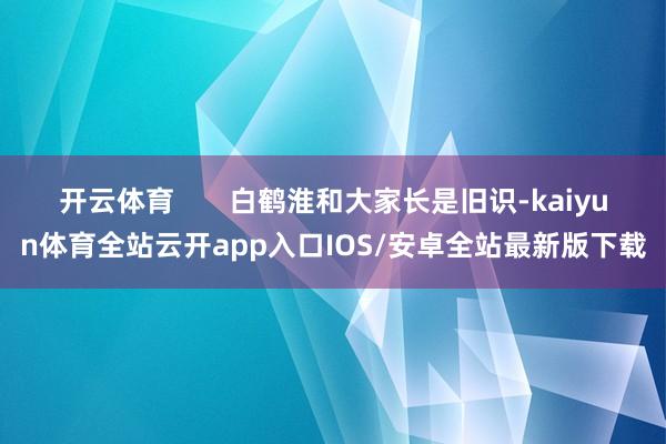 开云体育 白鹤淮和大家长是旧识-kaiyun体育全站云开app入口IOS/安卓全站最新版下载