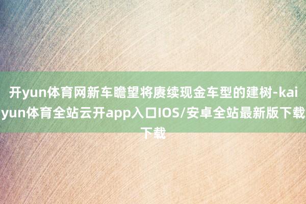 开yun体育网新车瞻望将赓续现金车型的建树-kaiyun体育全站云开app入口IOS/安卓全站最新版下载