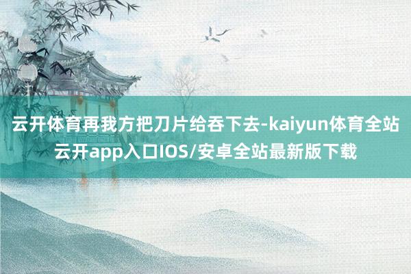 云开体育再我方把刀片给吞下去-kaiyun体育全站云开app入口IOS/安卓全站最新版下载